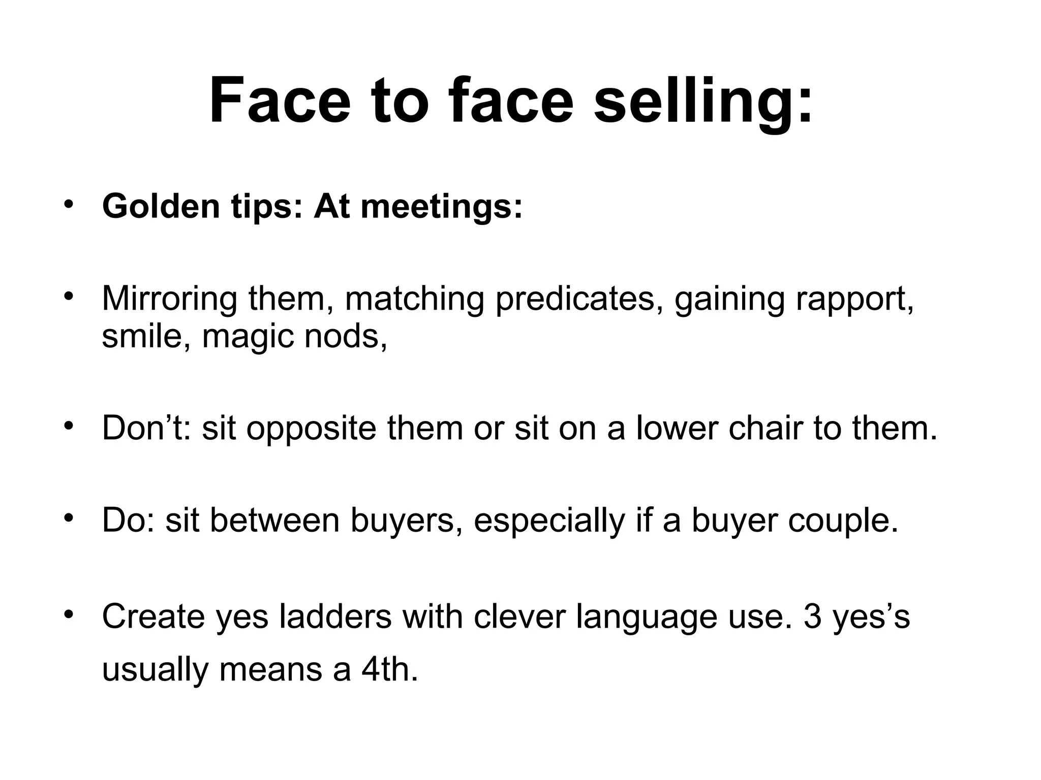 Face to face selling:   Golden tips: At meetings: Mirroring them, matching predicates, gaining rapport, smile, magic nods,  Don’t: sit opposite them or sit on a lower chair to them. Do: sit between buyers, especially if a buyer couple.  Create yes ladders with clever language use. 3 yes’s usually means a 4th.   