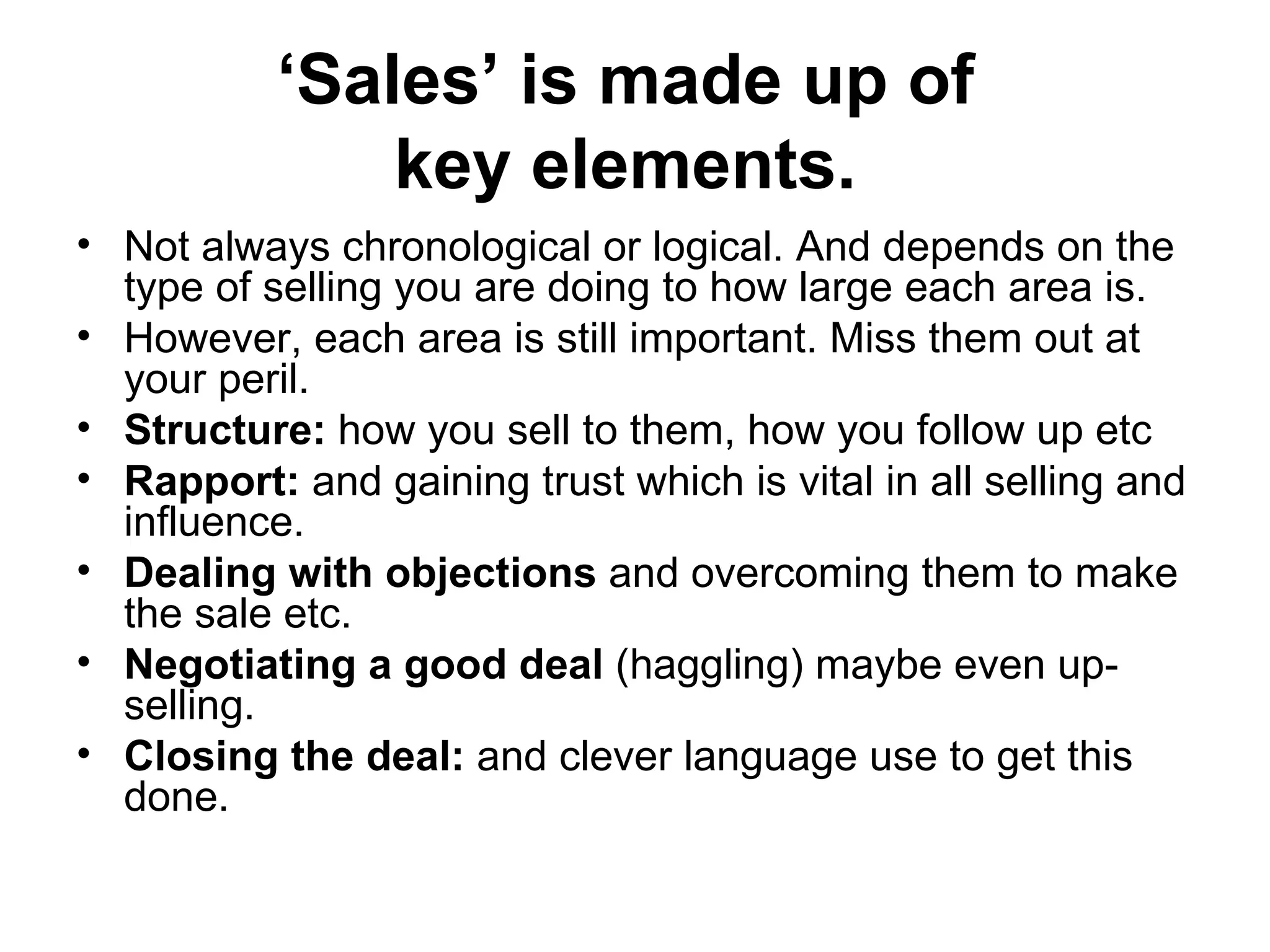 ‘ Sales’ is made up of  key elements.   Not always chronological or logical. And depends on the type of selling you are doing to how large each area is. However, each area is still important. Miss them out at your peril.  Structure:  how you sell to them, how you follow up etc  Rapport:  and gaining trust which is vital in all selling and influence.  Dealing with objections  and overcoming them to make the sale etc. Negotiating a good deal  (haggling) maybe even up-selling.  Closing the deal:  and clever language use to get this done.  