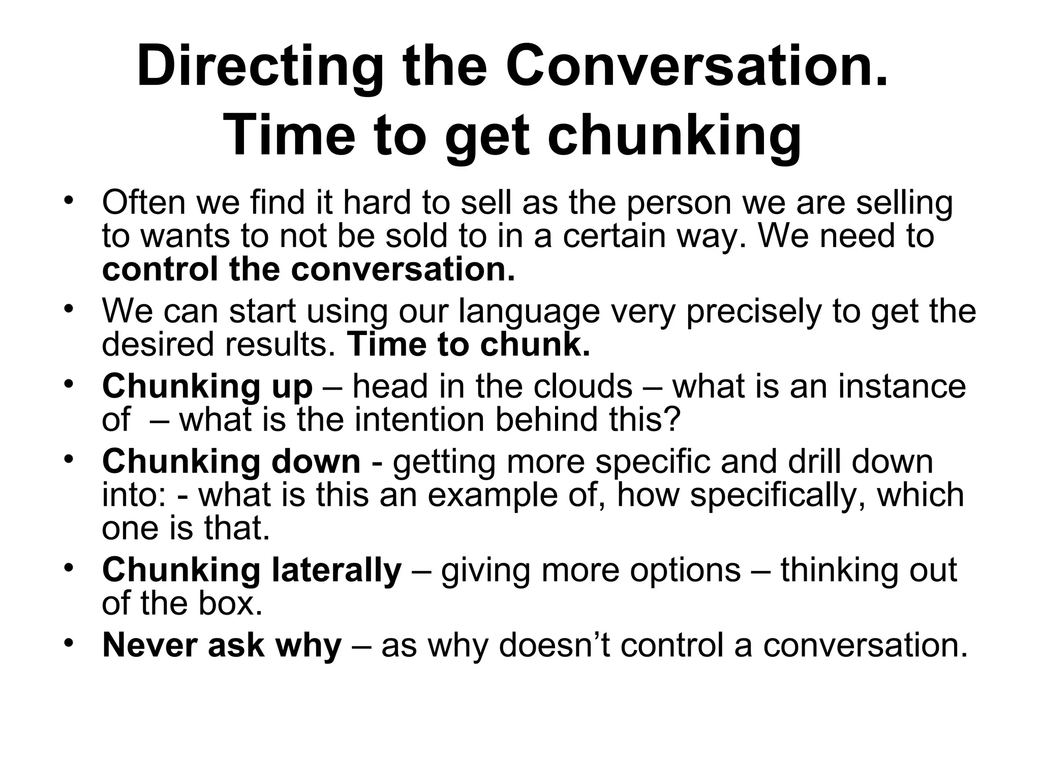 Directing the Conversation.  Time to get chunking   Often we find it hard to sell as the person we are selling to wants to not be sold to in a certain way. We need to  control the conversation.  We can start using our language very precisely to get the desired results.  Time to chunk.  Chunking up  – head in the clouds – what is an instance of  – what is the intention behind this? Chunking down  - getting more specific and drill down into: - what is this an example of, how specifically, which one is that.  Chunking laterally  – giving more options – thinking out of the box.  Never ask why  – as why doesn’t control a conversation. 