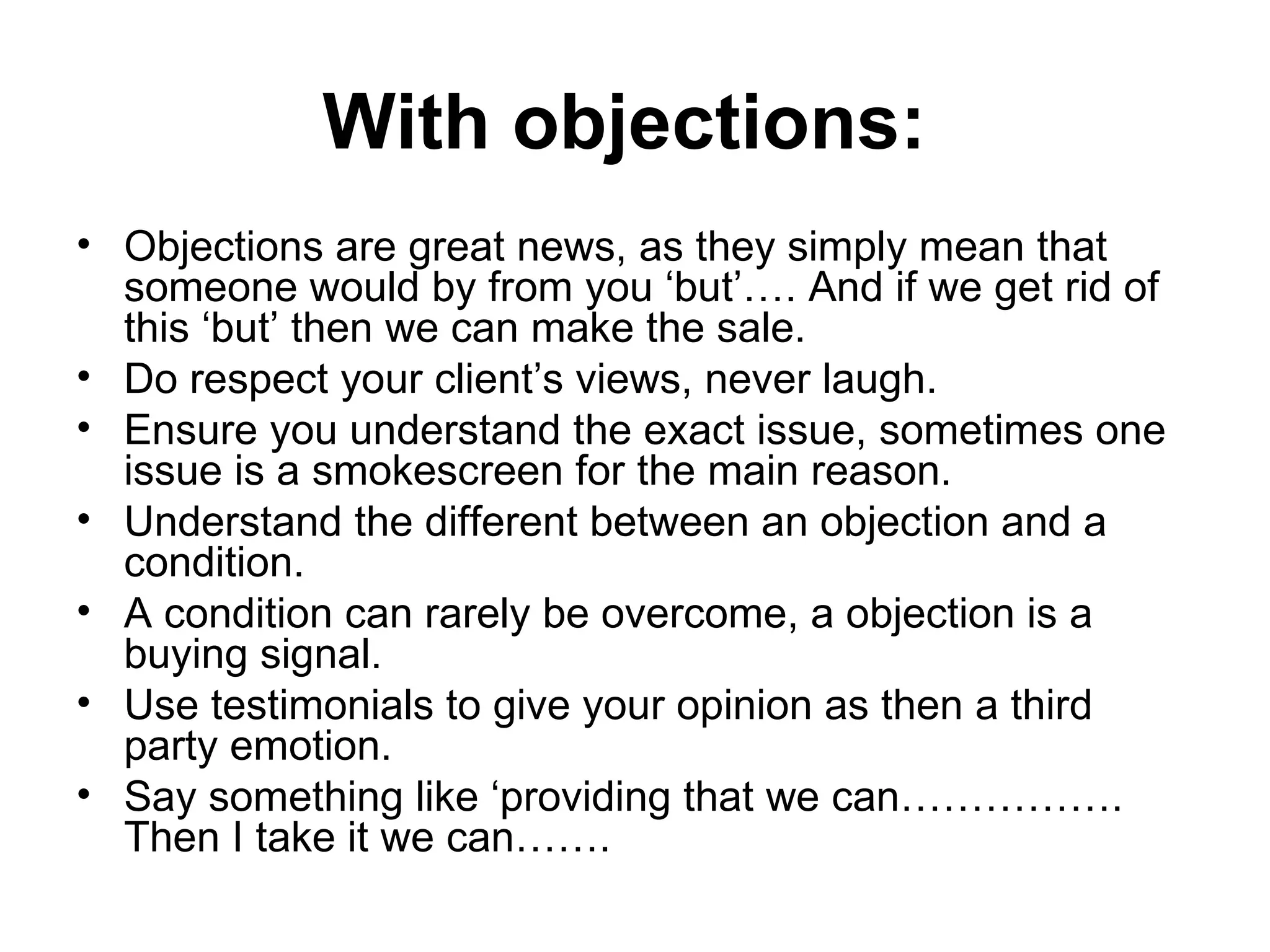 With objections:  Objections are great news, as they simply mean that someone would by from you ‘but’…. And if we get rid of this ‘but’ then we can make the sale.  Do respect your client’s views, never laugh.  Ensure you understand the exact issue, sometimes one issue is a smokescreen for the main reason. Understand the different between an objection and a condition. A condition can rarely be overcome, a objection is a buying signal.  Use testimonials to give your opinion as then a third party emotion.  Say something like ‘providing that we can……………. Then I take it we can……. 