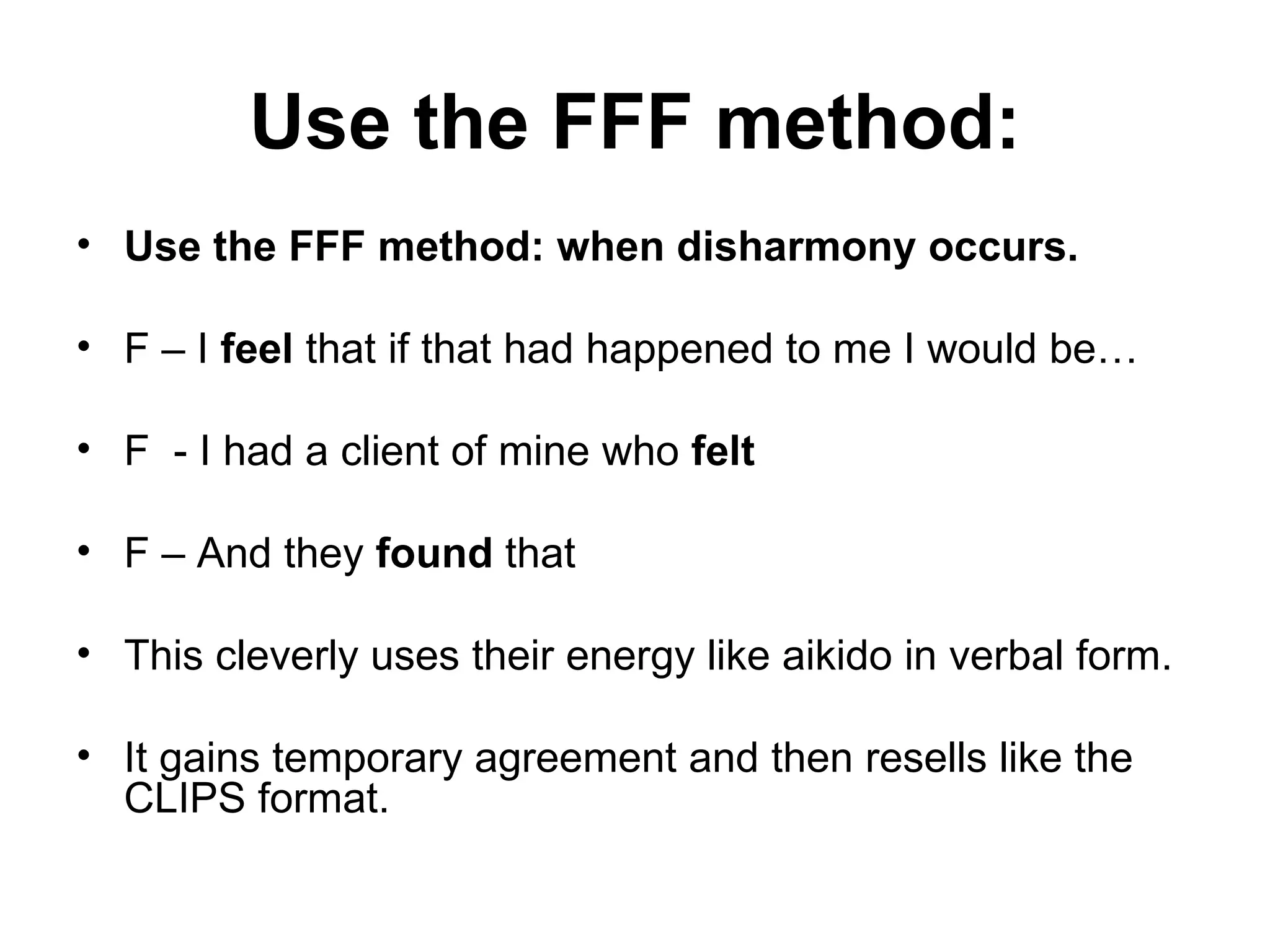 Use the FFF method: Use the FFF method: when disharmony occurs.  F – I  feel  that if that had happened to me I would be… F  - I had a client of mine who  felt   F – And they  found  that  This cleverly uses their energy like aikido in verbal form.  It gains temporary agreement and then resells like the CLIPS format.  