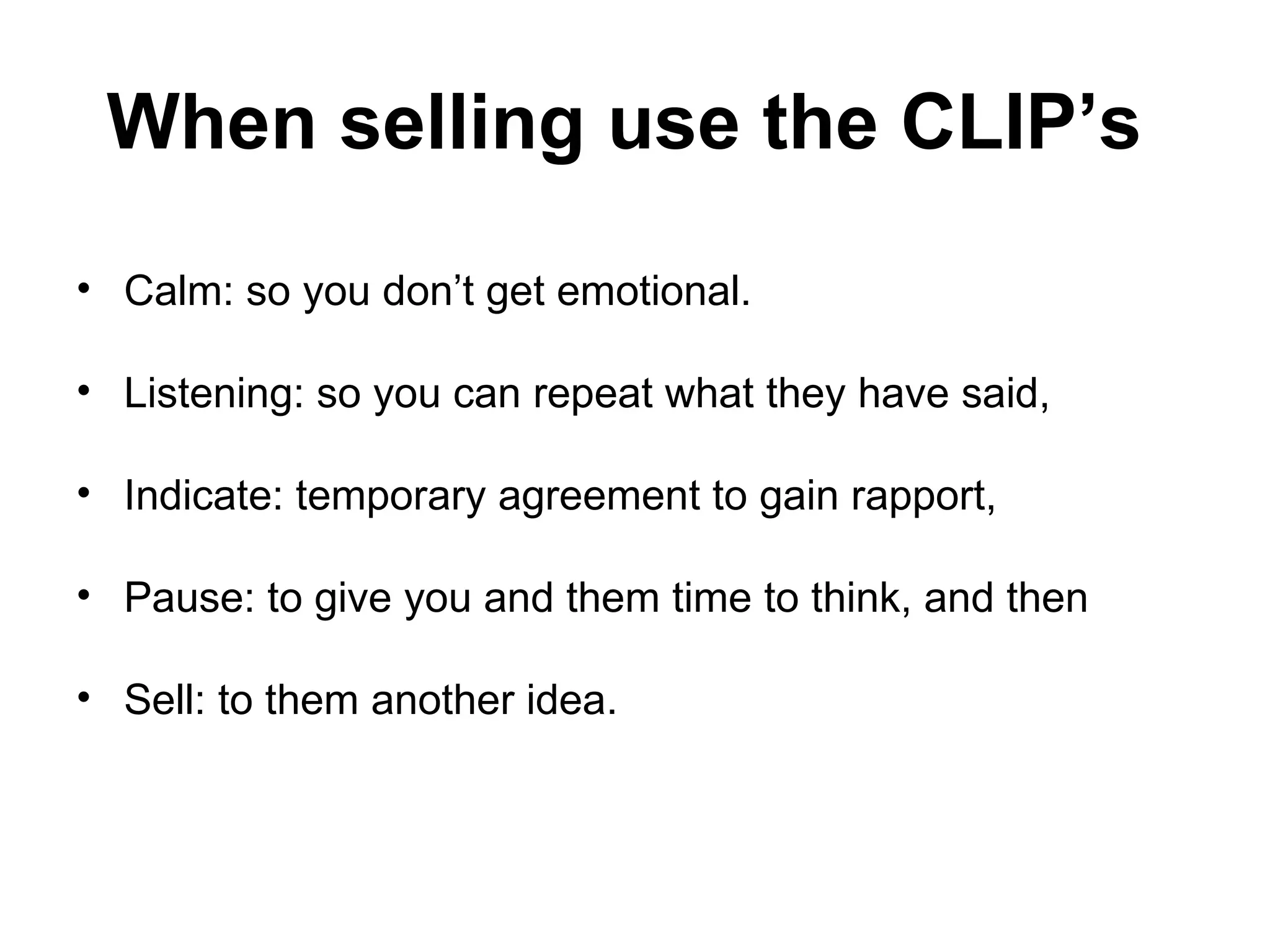 When selling use the CLIP’s   Calm: so you don’t get emotional. Listening: so you can repeat what they have said,  Indicate: temporary agreement to gain rapport,  Pause: to give you and them time to think, and then  Sell: to them another idea.  