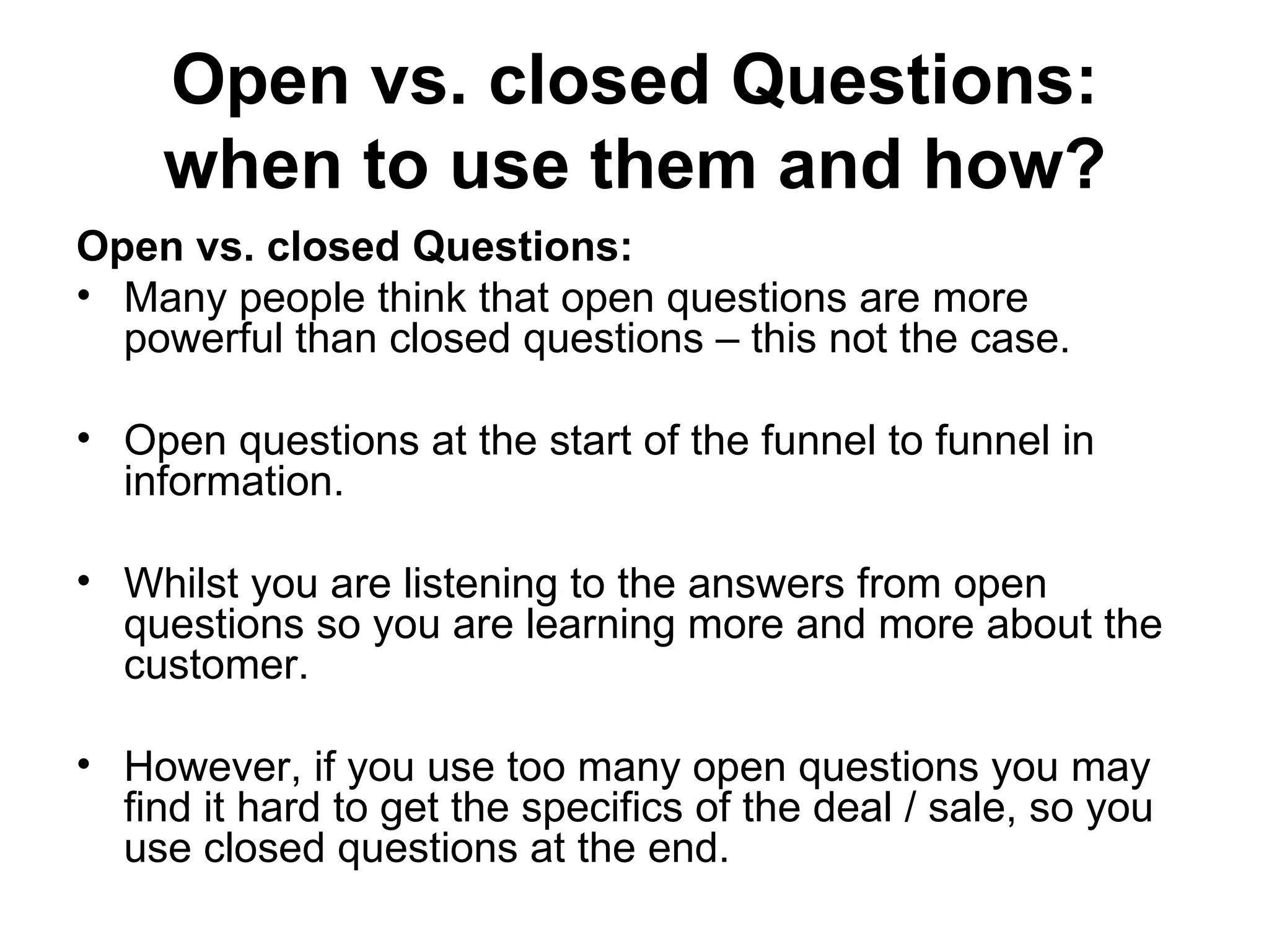 Open vs. closed Questions: when to use them and how? Open vs. closed Questions: Many people think that open questions are more powerful than closed questions – this not the case. Open questions at the start of the funnel to funnel in information.  Whilst you are listening to the answers from open questions so you are learning more and more about the customer.  However, if you use too many open questions you may find it hard to get the specifics of the deal / sale, so you use closed questions at the end.  