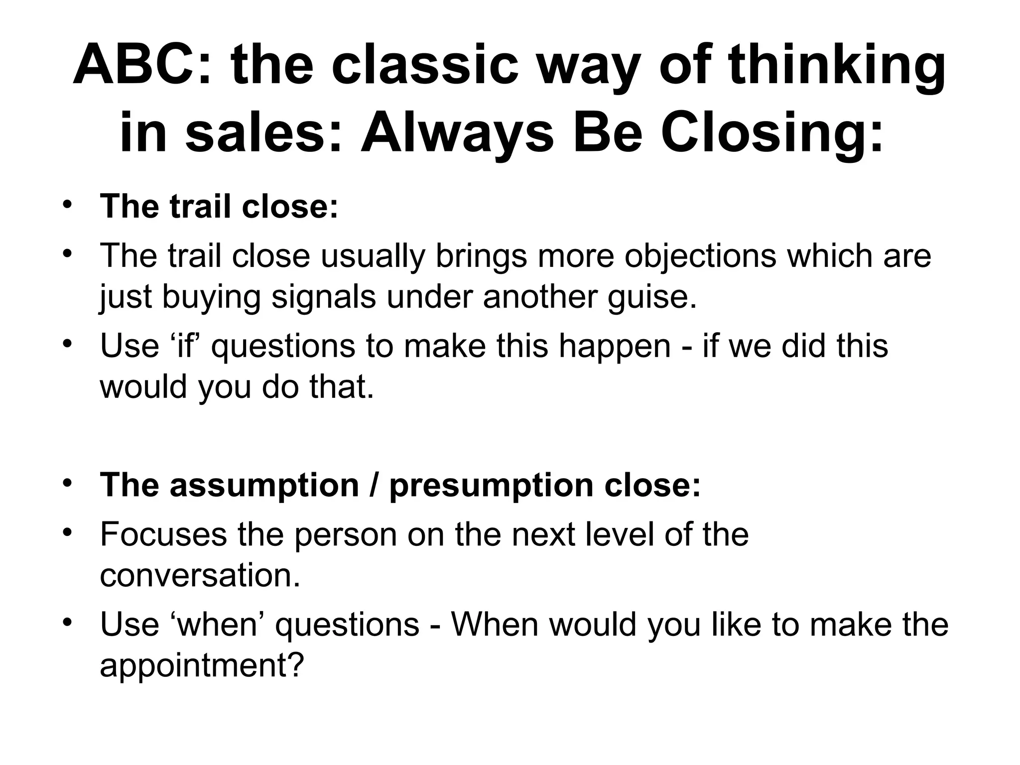 ABC: the classic way of thinking in sales: Always Be Closing:   The trail close:  The trail close usually brings more objections which are just buying signals under another guise.  Use ‘if’ questions to make this happen - if we did this would you do that.  The assumption / presumption close:   Focuses the person on the next level of the conversation.  Use ‘when’ questions - When would you like to make the appointment?  