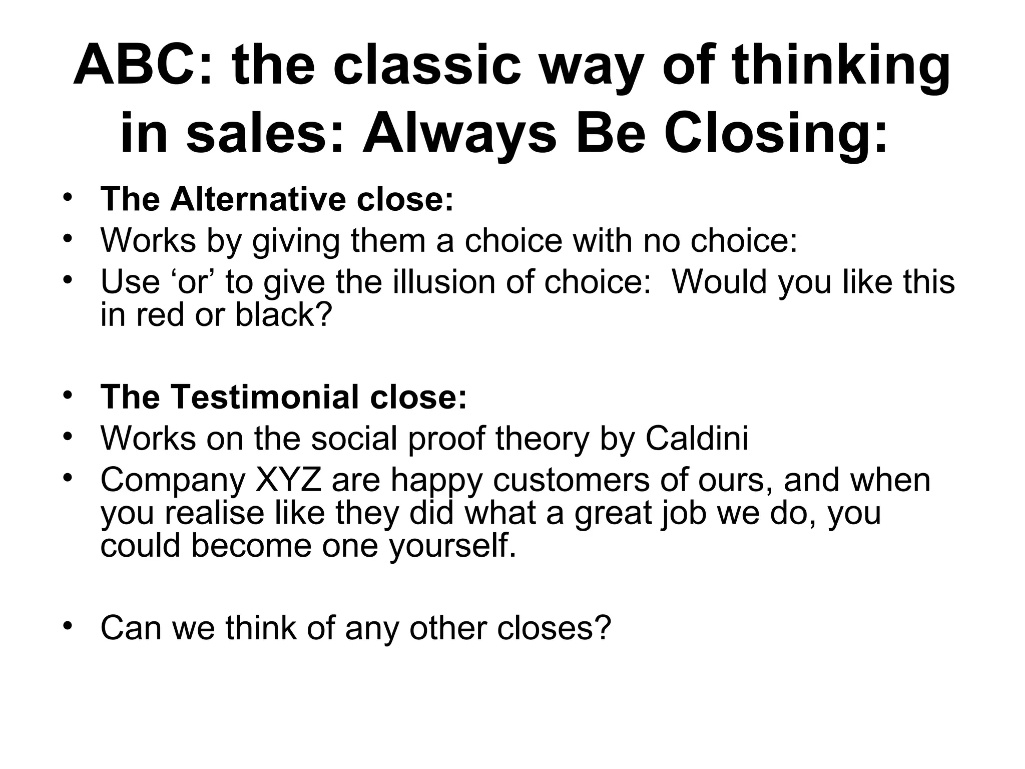 ABC: the classic way of thinking in sales: Always Be Closing:   The Alternative close:   Works by giving them a choice with no choice:  Use ‘or’ to give the illusion of choice:  Would you like this in red or black?  The Testimonial close:  Works on the social proof theory by Caldini  Company XYZ are happy customers of ours, and when you realise like they did what a great job we do, you could become one yourself.  Can we think of any other closes?  