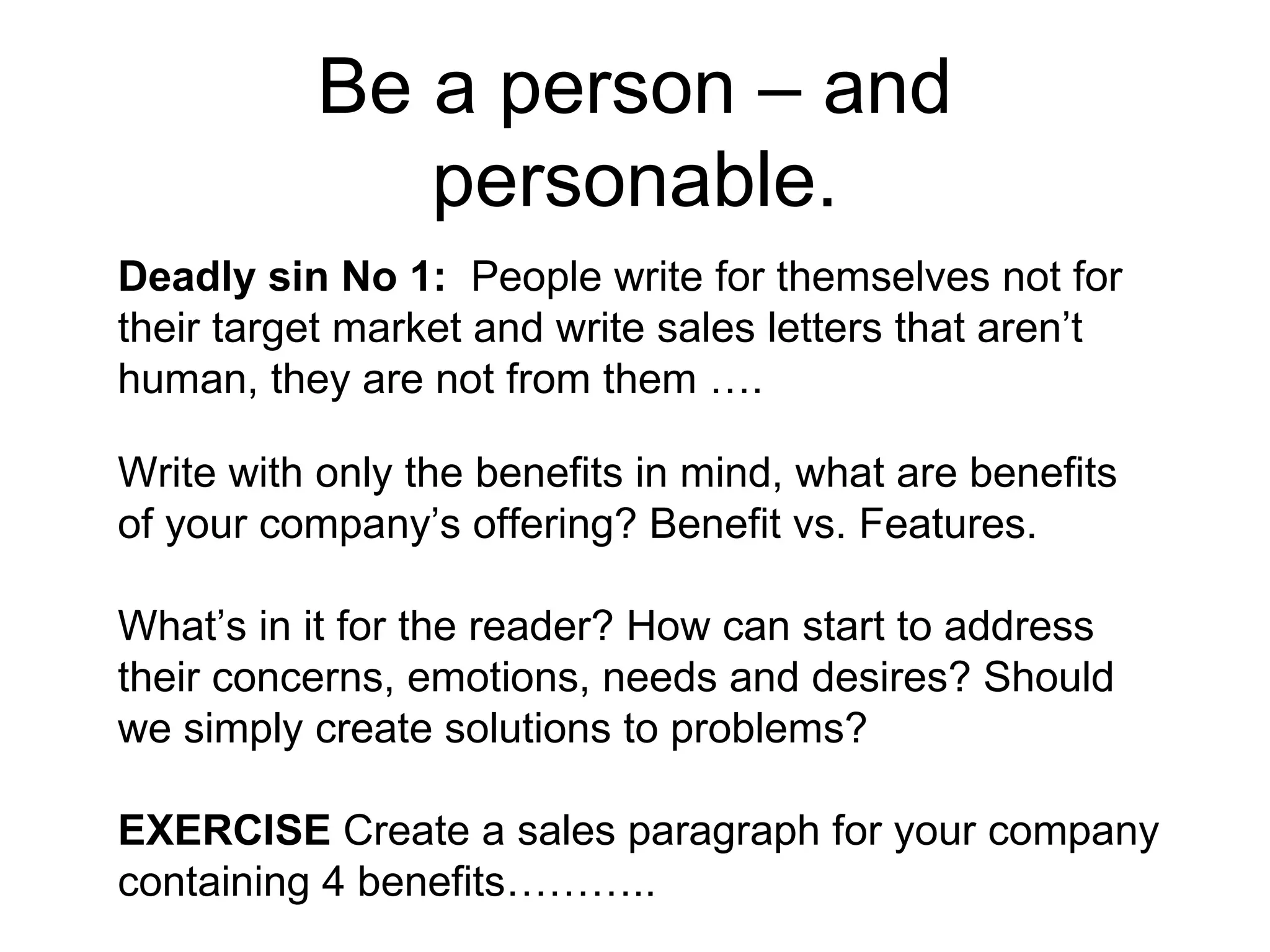 Be a person – and personable. Deadly sin No 1:  People write for themselves not for their target market and write sales letters that aren’t human, they are not from them …. Write with only the benefits in mind, what are benefits of your company’s offering? Benefit vs. Features.  What’s in it for the reader? How can start to address their concerns, emotions, needs and desires? Should we simply create solutions to problems?  EXERCISE  Create a sales paragraph for your company containing 4 benefits……….. 