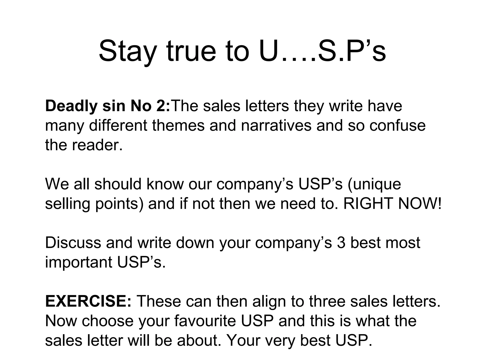 Stay true to U….S.P’s Deadly sin No 2: The sales letters they write have many different themes and narratives and so confuse the reader.  We all should know our company’s USP’s (unique selling points) and if not then we need to. RIGHT NOW!  Discuss and write down your company’s 3 best most important USP’s. EXERCISE:  These can then align to three sales letters.  Now choose your favourite USP and this is what the sales letter will be about. Your very best USP.  