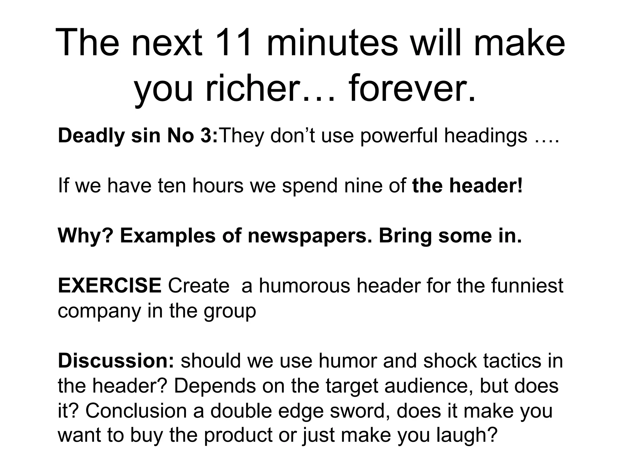The next 11 minutes will make you richer… forever.  Deadly sin No 3: They don’t use powerful headings …. If we have ten hours we spend nine of  the header! Why? Examples of newspapers. Bring some in.  EXERCISE  Create  a humorous header for the funniest company in the group Discussion:  should we use humor and shock tactics in the header? Depends on the target audience, but does it? Conclusion a double edge sword, does it make you want to buy the product or just make you laugh?   