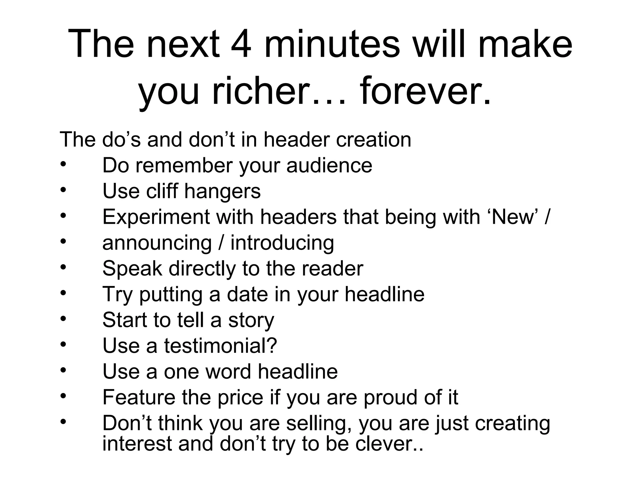 The next 4 minutes will make you richer… forever.  The do’s and don’t in header creation  Do remember your audience Use cliff hangers  Experiment with headers that being with ‘New’ / announcing / introducing  Speak directly to the reader  Try putting a date in your headline  Start to tell a story  Use a testimonial?  Use a one word headline  Feature the price if you are proud of it Don’t think you are selling, you are just creating interest and don’t try to be clever..  
