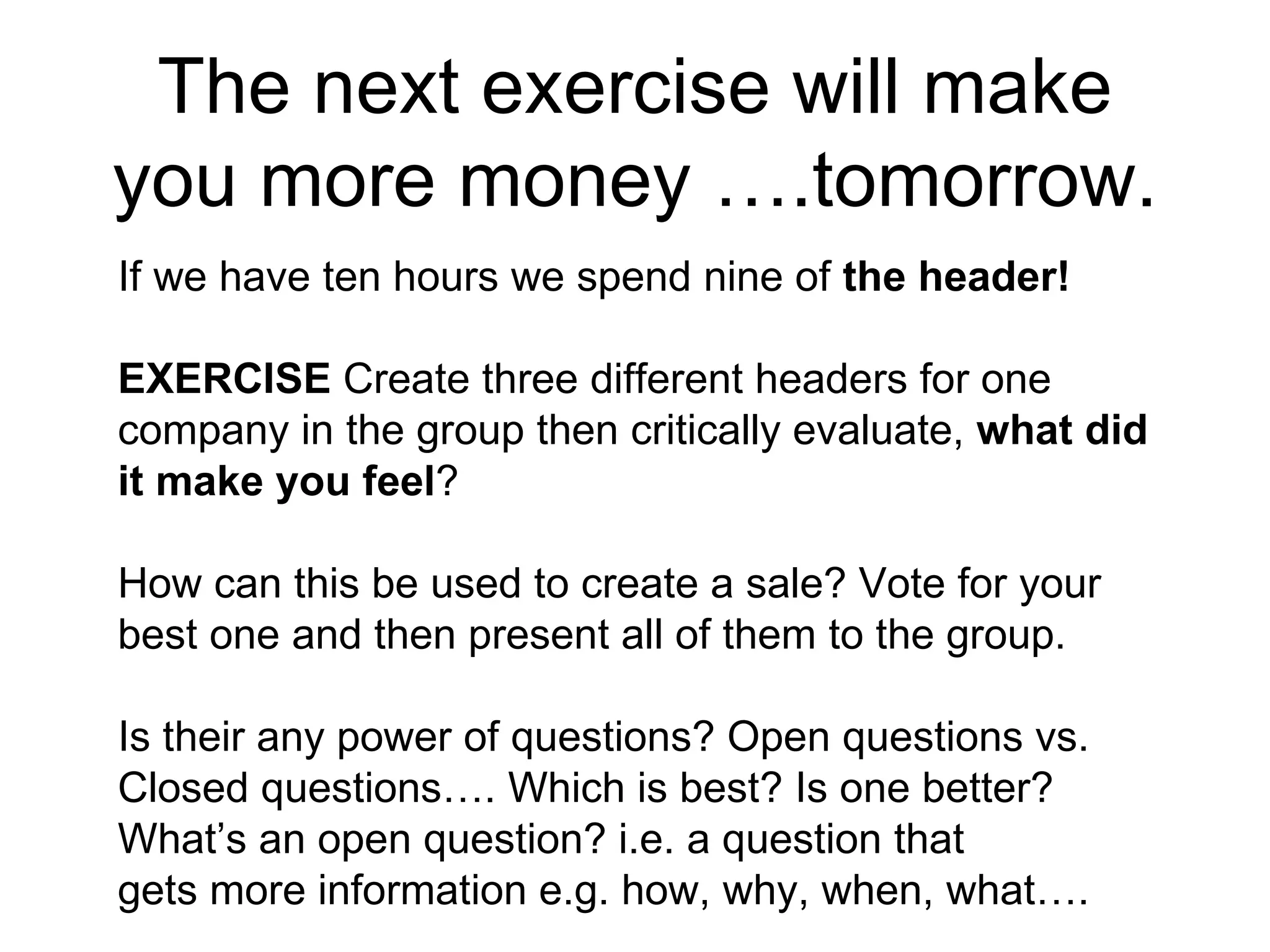 The next exercise will make you more money ….tomorrow. If we have ten hours we spend nine of  the header! EXERCISE  Create three different headers for one company in the group then critically evaluate,  what did it make you feel ?  How can this be used to create a sale? Vote for your best one and then present all of them to the group. Is their any power of questions? Open questions vs. Closed questions…. Which is best? Is one better?  What’s an open question? i.e. a question that gets more information e.g. how, why, when, what….  