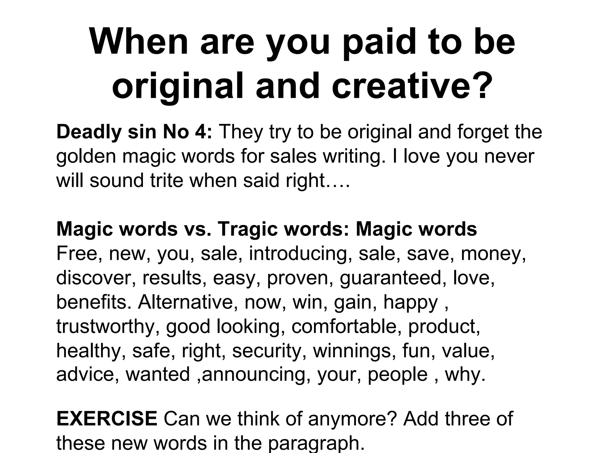 When are you paid to be original and creative? Deadly sin No 4:  They try to be original and forget the golden magic words for sales writing. I love you never will sound trite when said right…. Magic words vs. Tragic words: Magic words Free, new, you, sale, introducing, sale, save, money, discover, results, easy, proven, guaranteed, love, benefits. Alternative, now, win, gain, happy , trustworthy, good looking, comfortable, product, healthy, safe, right, security, winnings, fun, value, advice, wanted ,announcing, your, people , why.   EXERCISE  Can we think of anymore? Add three of these new words in the paragraph. 