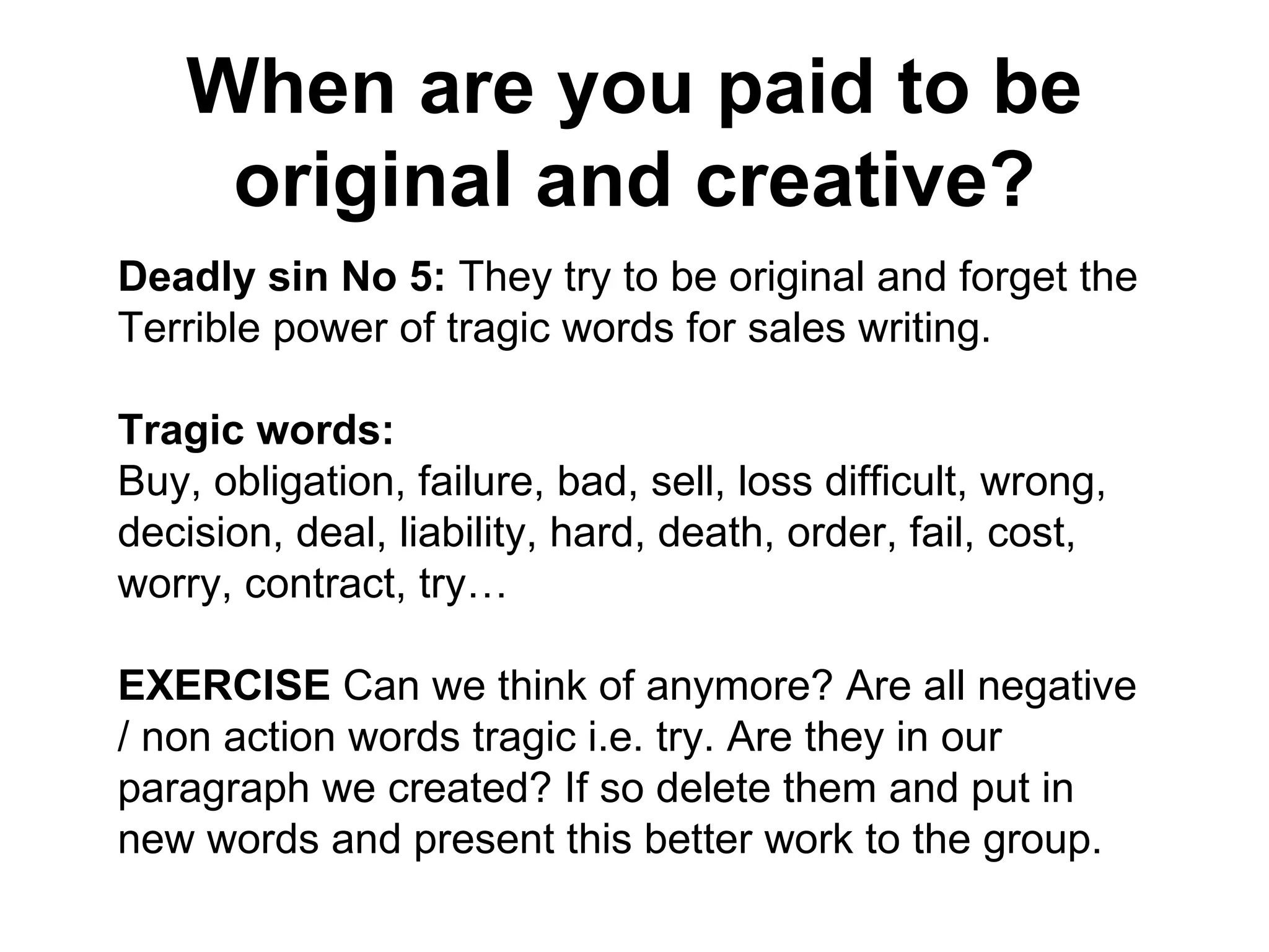 When are you paid to be original and creative? Deadly sin No 5:  They try to be original and forget the Terrible power of tragic words for sales writing. Tragic words:  Buy, obligation, failure, bad, sell, loss difficult, wrong, decision, deal, liability, hard, death, order, fail, cost, worry, contract, try… EXERCISE  Can we think of anymore? Are all negative / non action words tragic i.e. try. Are they in our paragraph we created? If so delete them and put in new words and present this better work to the group. 