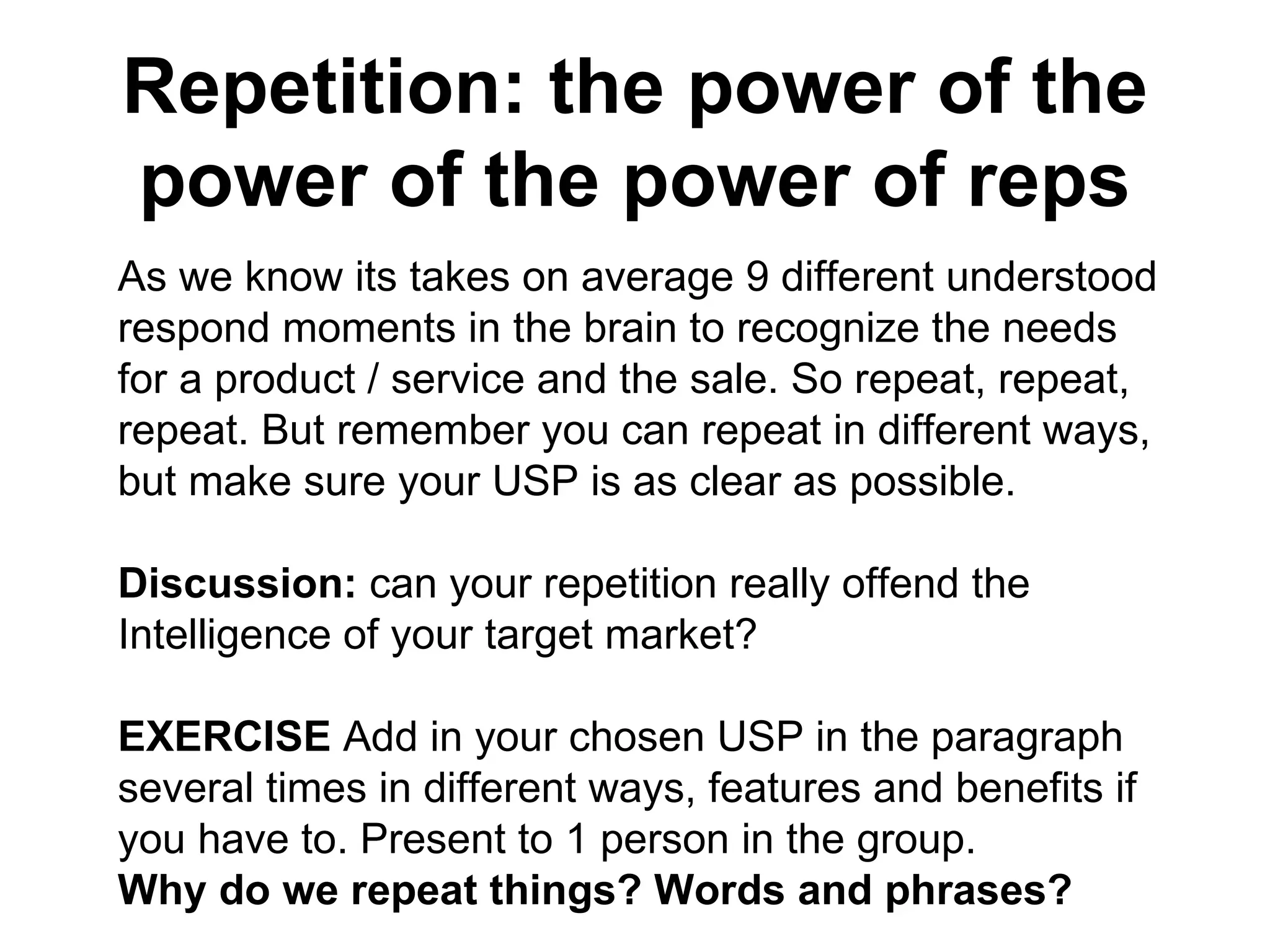 Repetition: the power of the power of the power of reps As we know its takes on average 9 different understood respond moments in the brain to recognize the needs for a product / service and the sale. So repeat, repeat, repeat. But remember you can repeat in different ways, but make sure your USP is as clear as possible.  Discussion:  can your repetition really offend the Intelligence of your target market?  EXERCISE  Add in your chosen USP in the paragraph several times in different ways, features and benefits if you have to. Present to 1 person in the group. Why do we repeat things? Words and phrases?  