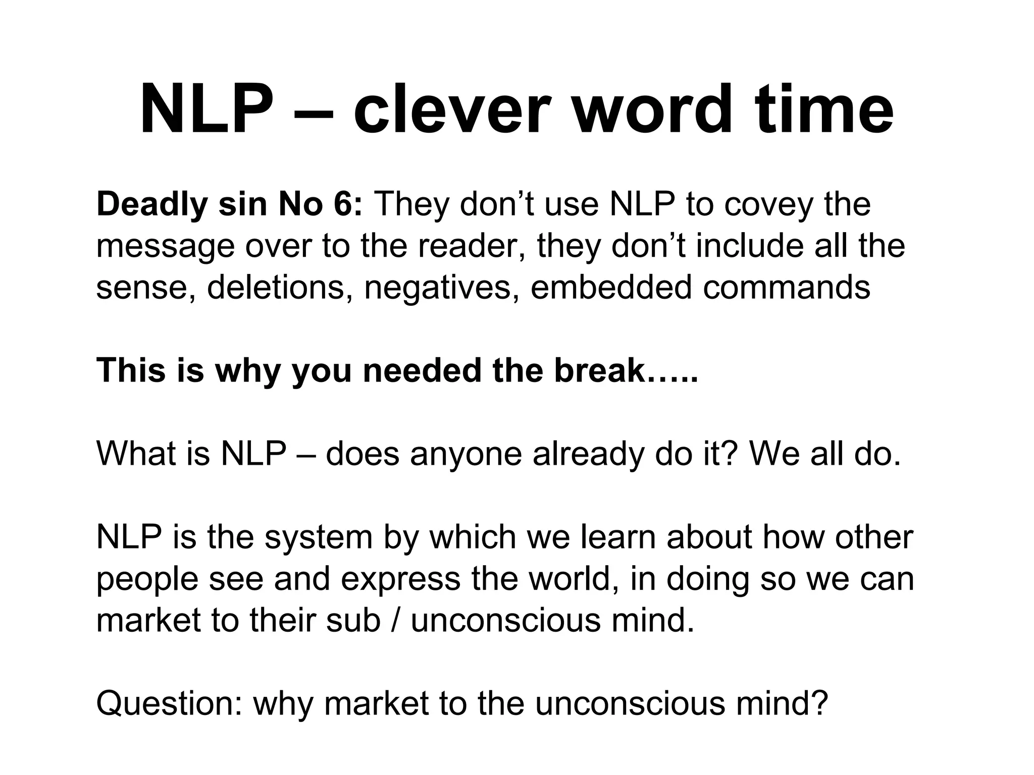 NLP – clever word time Deadly sin No 6:  They don’t use NLP to covey the message over to the reader, they don’t include all the sense, deletions, negatives, embedded commands This is why you needed the break…..   What is NLP – does anyone already do it? We all do. NLP is the system by which we learn about how other people see and express the world, in doing so we can market to their sub / unconscious mind. Question: why market to the unconscious mind? 
