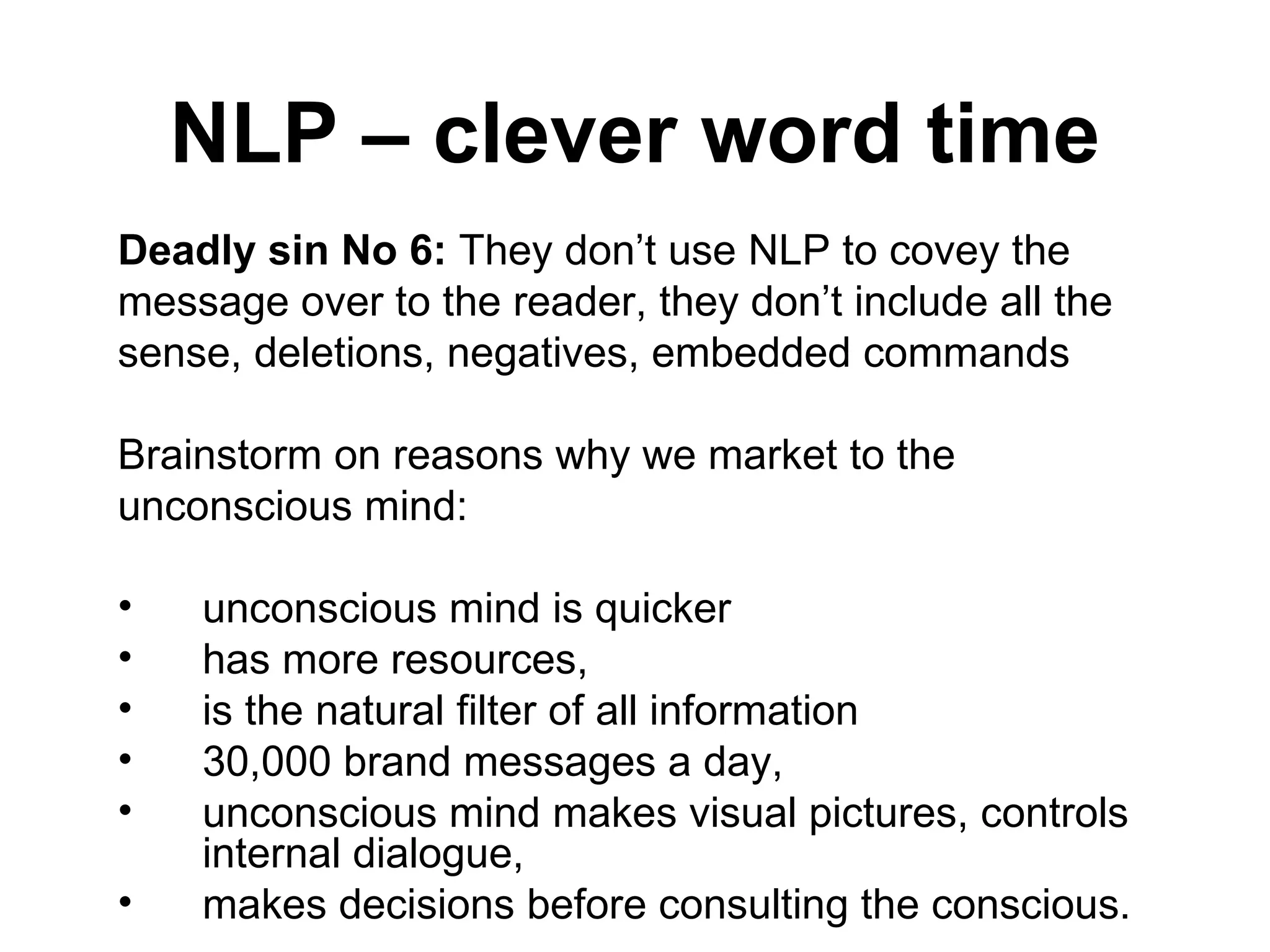 NLP – clever word time Deadly sin No 6:  They don’t use NLP to covey the message over to the reader, they don’t include all the sense, deletions, negatives, embedded commands Brainstorm on reasons why we market to the unconscious mind: unconscious mind is quicker has more resources,  is the natural filter of all information  30,000 brand messages a day,  unconscious mind makes visual pictures, controls internal dialogue,  makes decisions before consulting the conscious.  