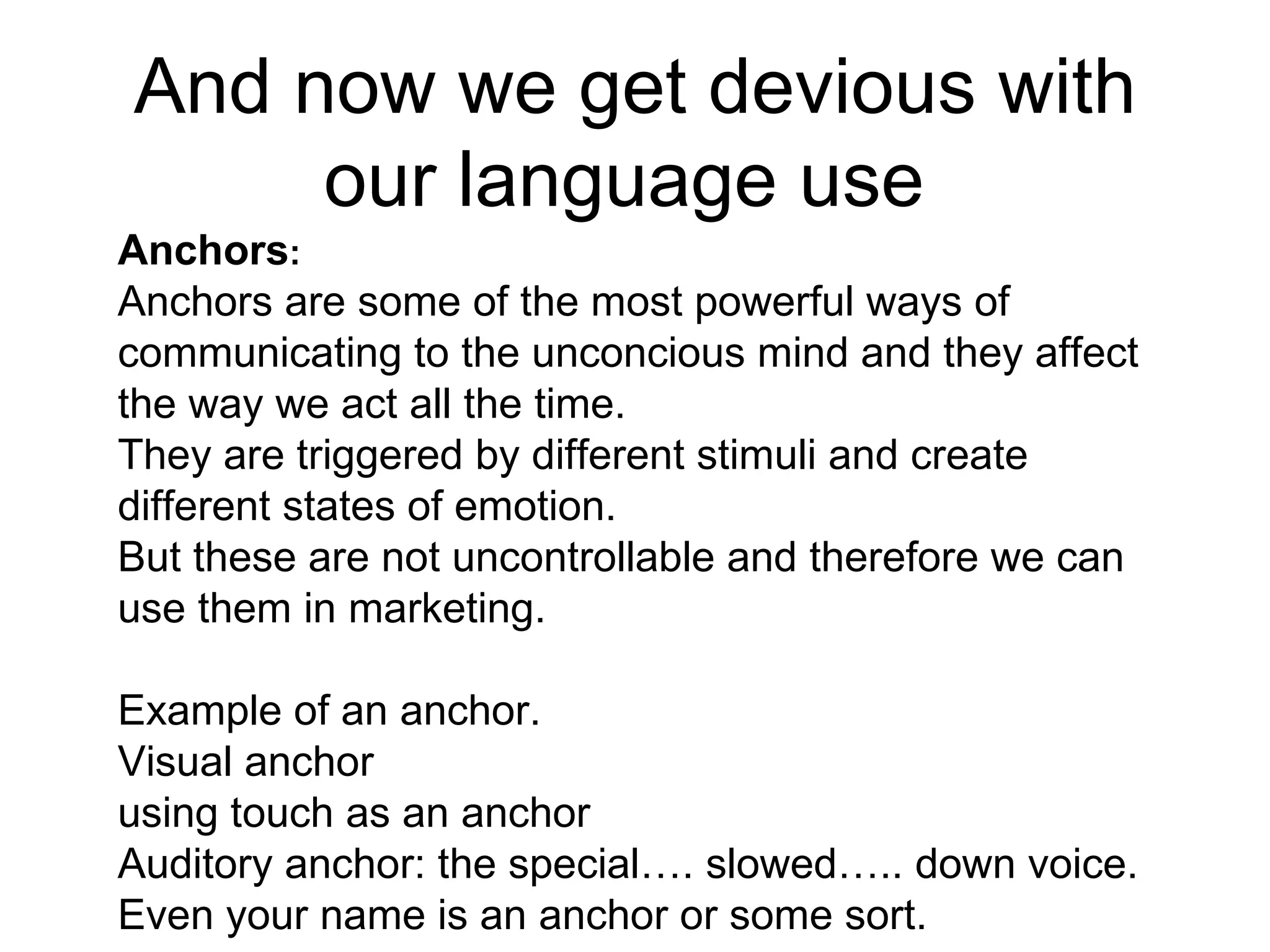 And now we get devious with our language use  Anchors :  Anchors are some of the most powerful ways of communicating to the unconcious mind and they affect the way we act all the time.  They are triggered by different stimuli and create different states of emotion. But these are not uncontrollable and therefore we can use them in marketing.  Example of an anchor.  Visual anchor  using touch as an anchor  Auditory anchor: the special…. slowed….. down voice. Even your name is an anchor or some sort.  