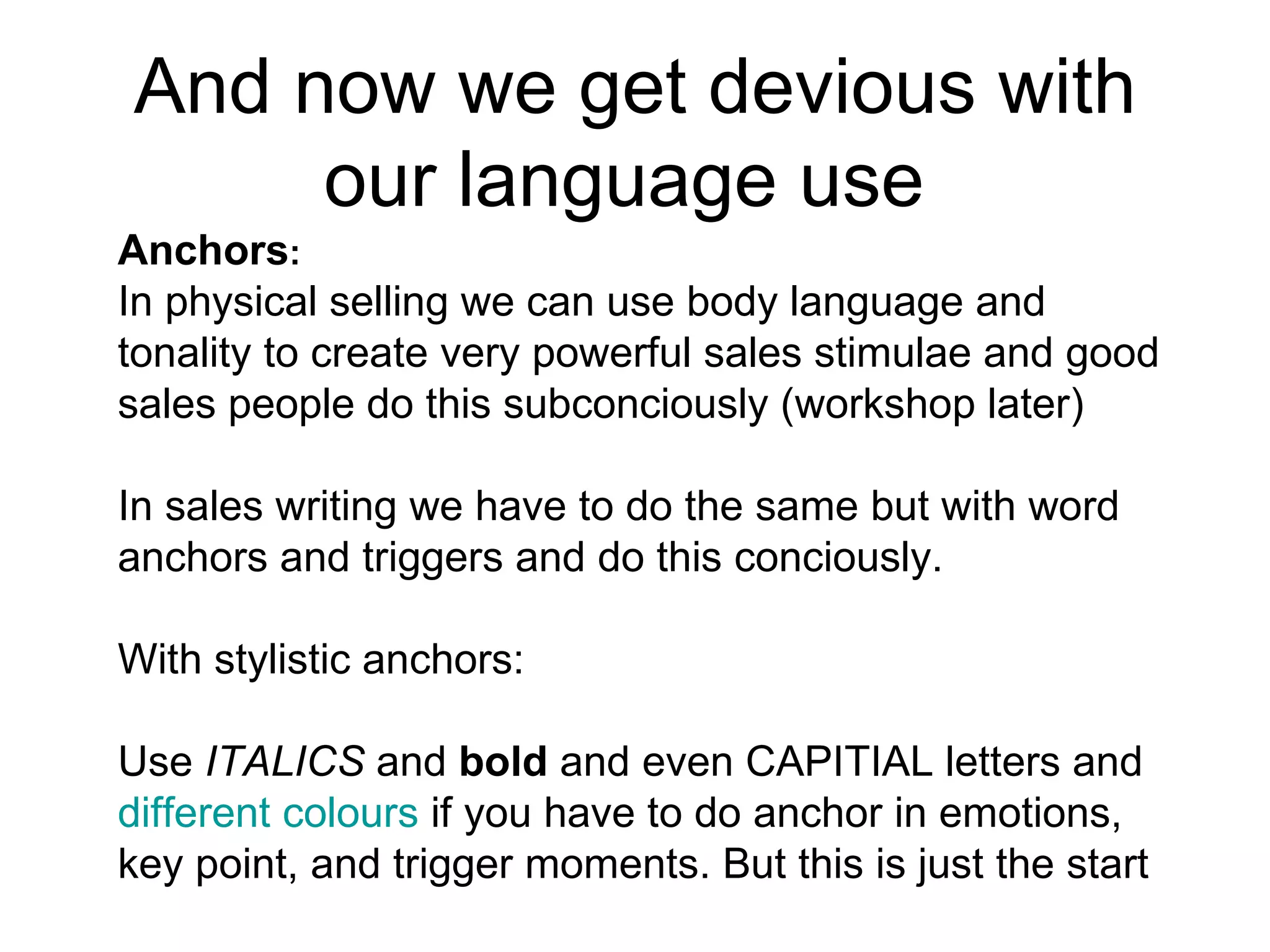 And now we get devious with our language use  Anchors :  In physical selling we can use body language and tonality to create very powerful sales stimulae and good sales people do this subconciously (workshop later) In sales writing we have to do the same but with word anchors and triggers and do this conciously. With stylistic anchors:  Use  ITALICS  and  bold  and even CAPITIAL letters and different colours  if you have to do anchor in emotions, key point, and trigger moments. But this is just the start 