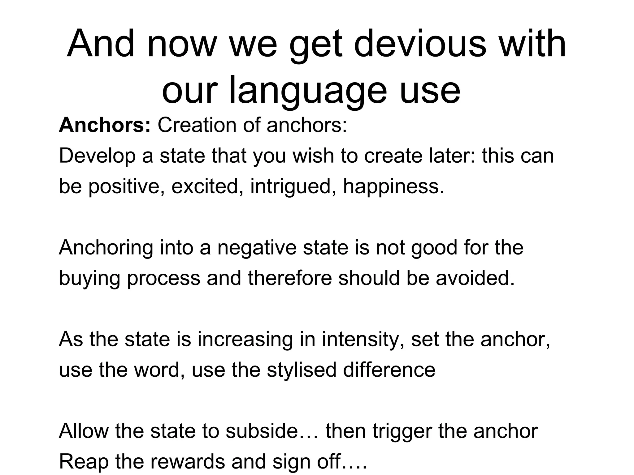 And now we get devious with our language use  Anchors:  Creation of anchors:  Develop a state that you wish to create later: this can be positive, excited, intrigued, happiness.  Anchoring into a negative state is not good for the buying process and therefore should be avoided.  As the state is increasing in intensity, set the anchor, use the word, use the stylised difference Allow the state to subside… then trigger the anchor Reap the rewards and sign off…. 
