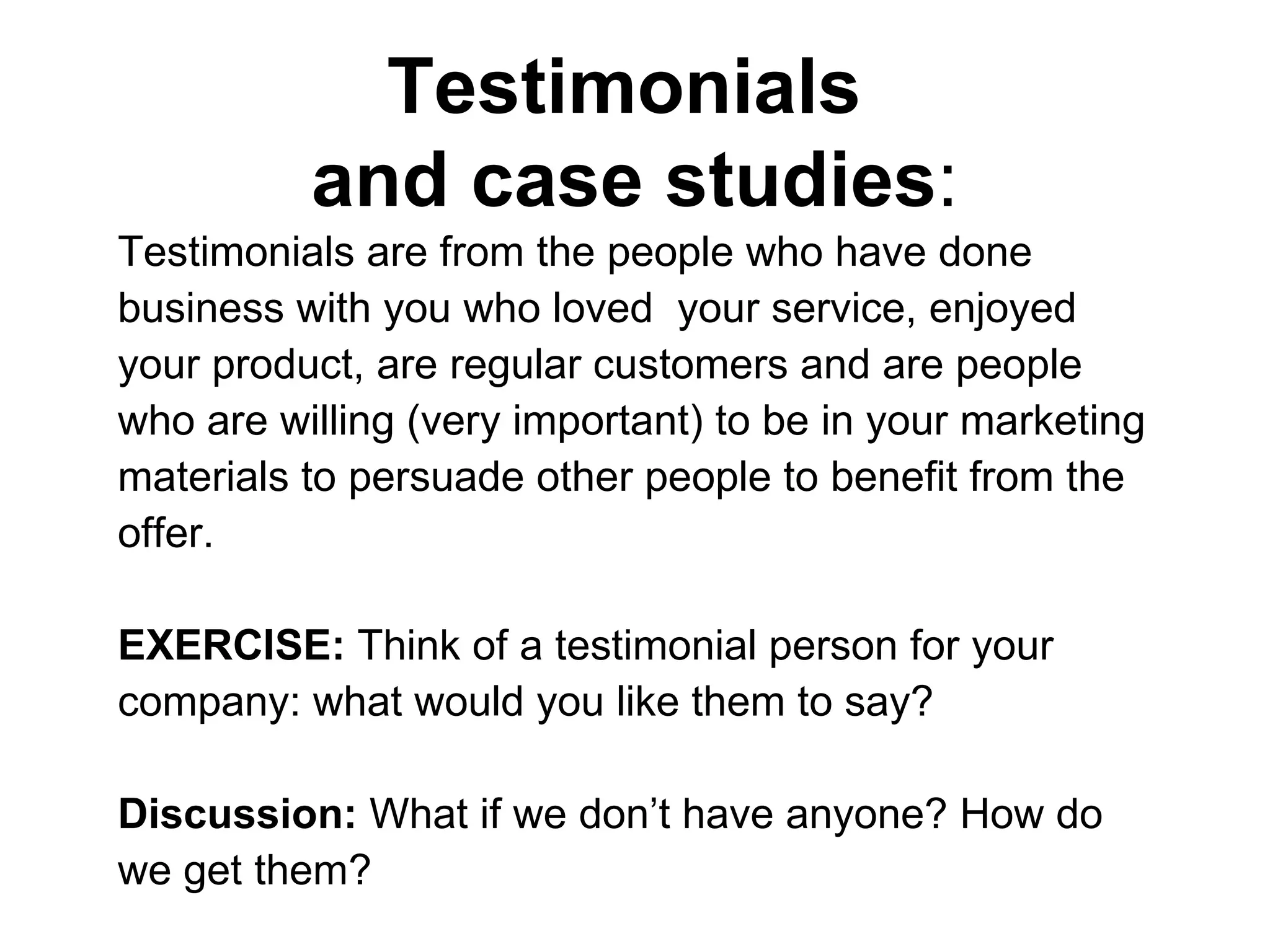 Testimonials  and case studies : Testimonials are from the people who have done business with you who loved  your service, enjoyed your product, are regular customers and are people who are willing (very important) to be in your marketing materials to persuade other people to benefit from the offer.  EXERCISE:  Think of a testimonial person for your company: what would you like them to say? Discussion:  What if we don’t have anyone? How do we get them?  