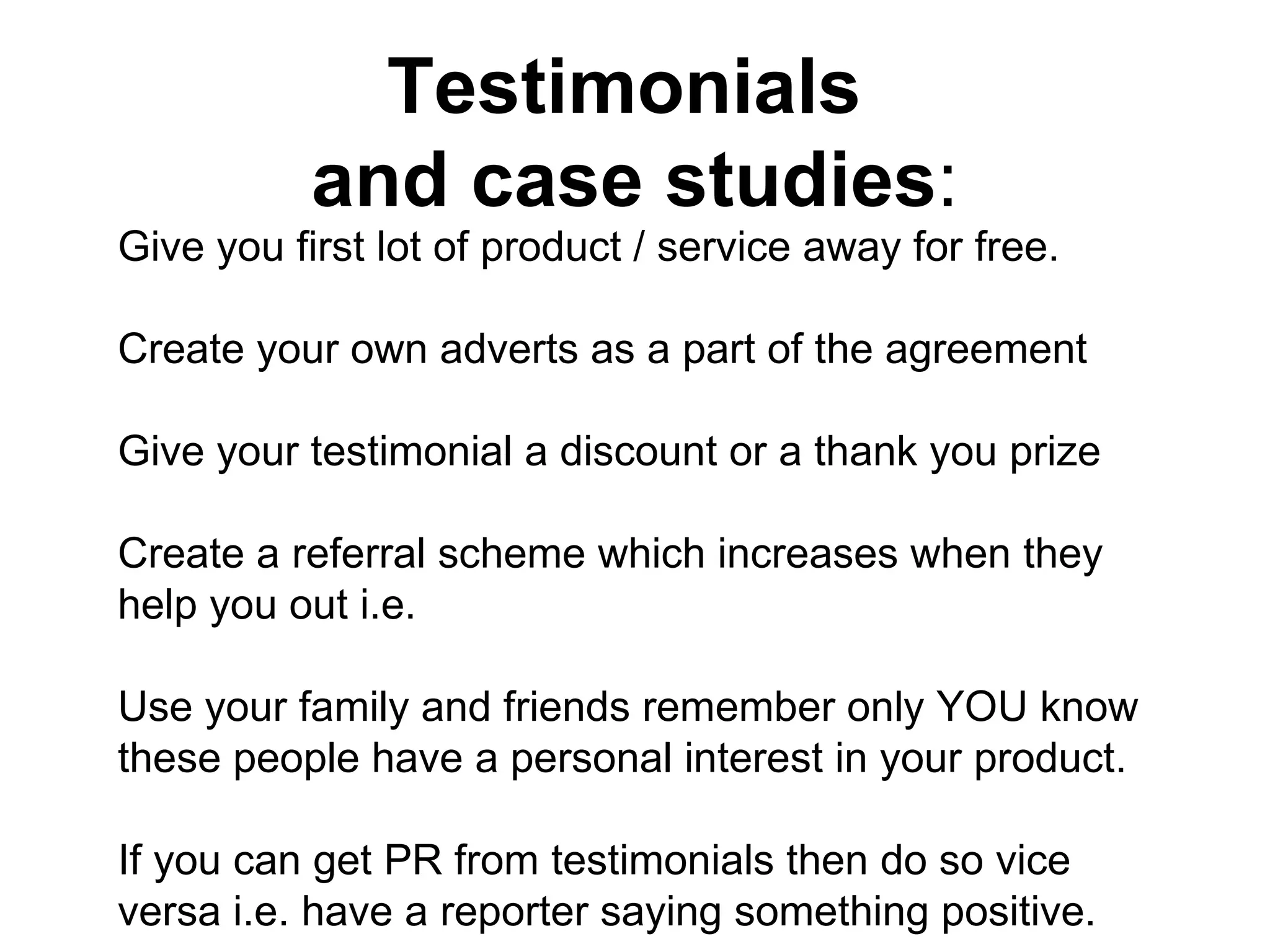Testimonials  and case studies : Give you first lot of product / service away for free.  Create your own adverts as a part of the agreement Give your testimonial a discount or a thank you prize Create a referral scheme which increases when they help you out i.e. Use your family and friends remember only YOU know these people have a personal interest in your product. If you can get PR from testimonials then do so vice versa i.e. have a reporter saying something positive. 