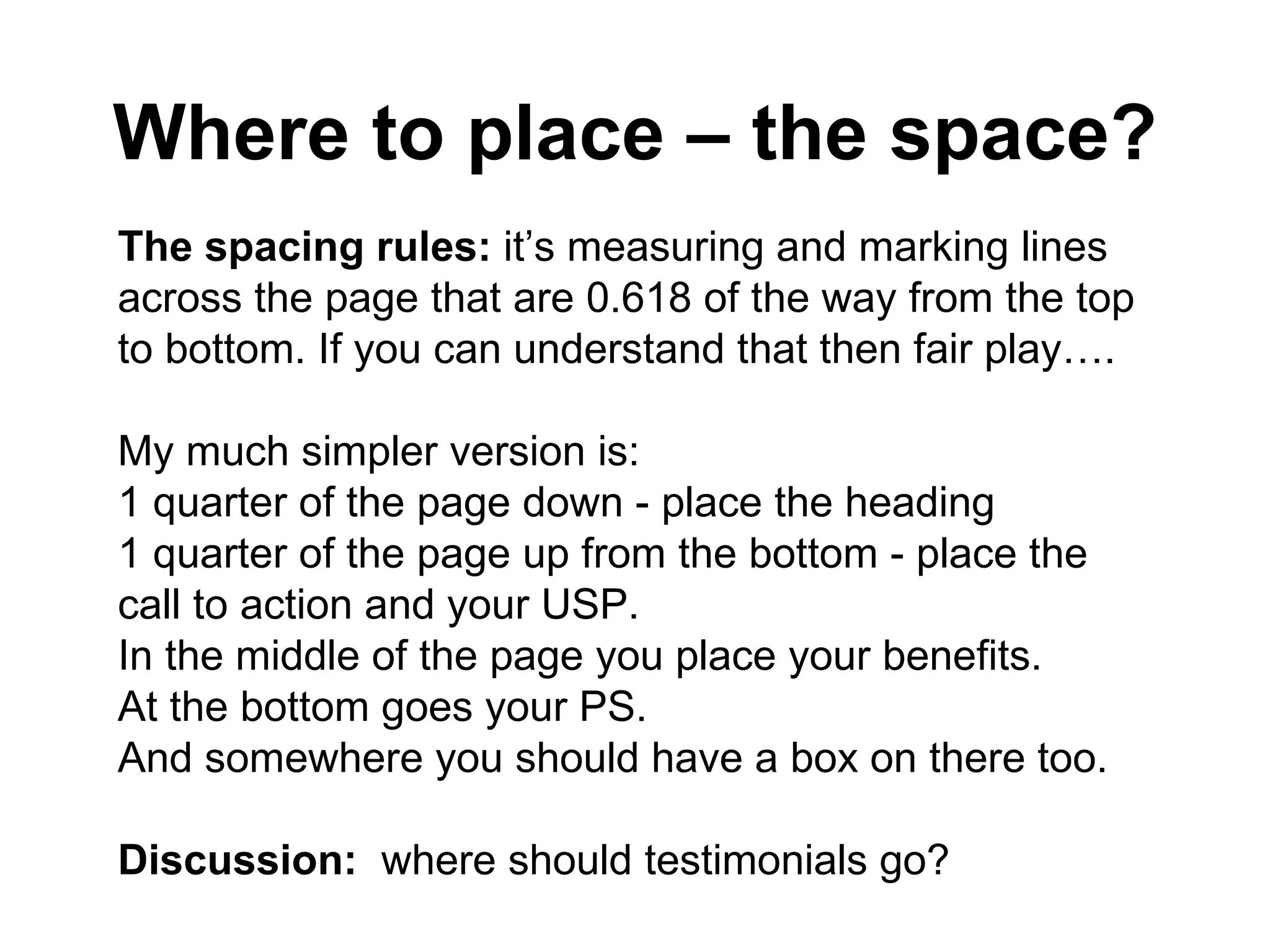 Where to place – the space? The spacing rules:  it’s measuring and marking lines across the page that are 0.618 of the way from the top to bottom. If you can understand that then fair play…. My much simpler version is: 1 quarter of the page down - place the heading  1 quarter of the page up from the bottom - place the call to action and your USP. In the middle of the page you place your benefits. At the bottom goes your PS.  And somewhere you should have a box on there too. Discussion:  where should testimonials go? 