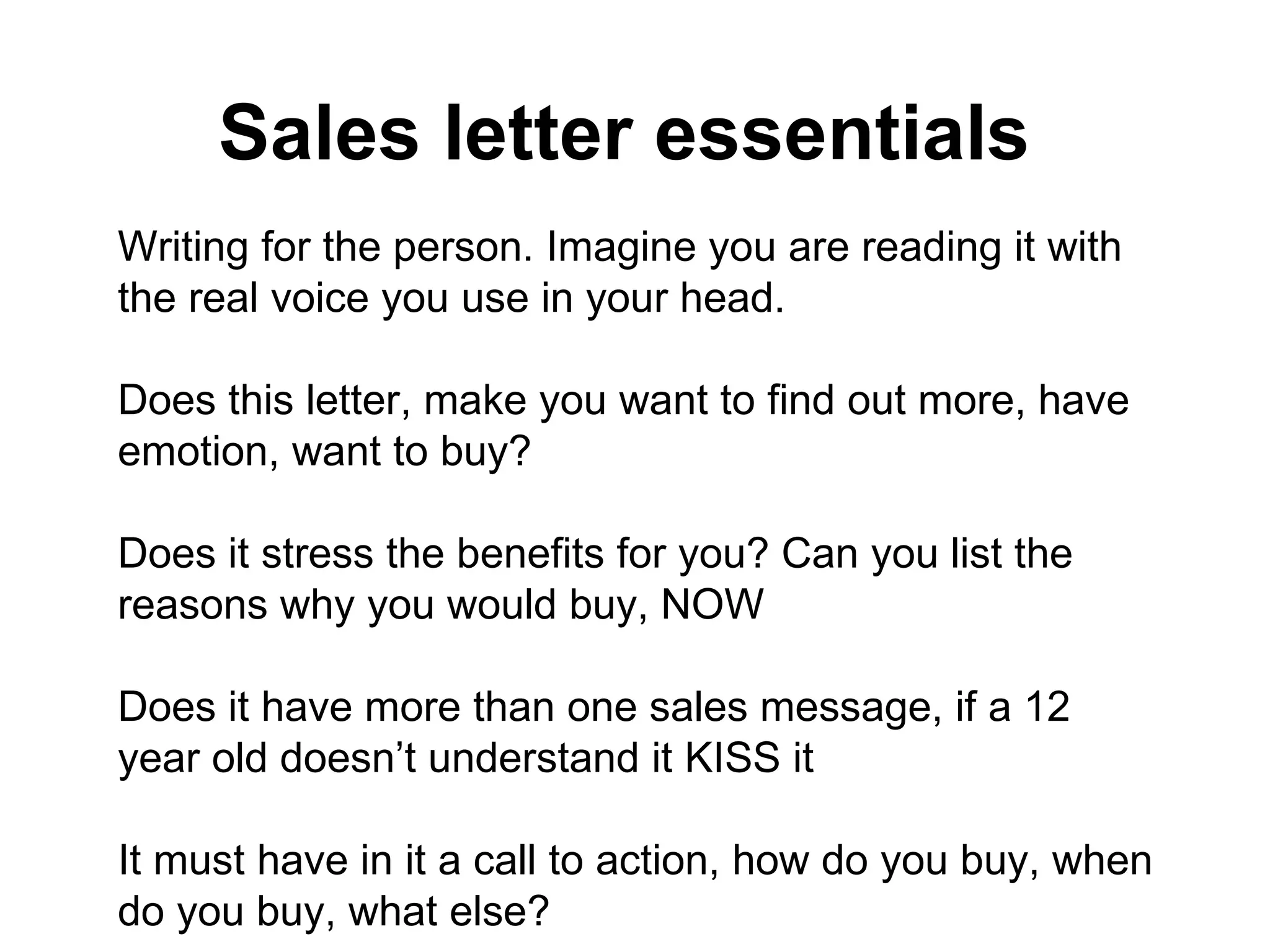 Sales letter essentials   Writing for the person. Imagine you are reading it with the real voice you use in your head.  Does this letter, make you want to find out more, have emotion, want to buy?  Does it stress the benefits for you? Can you list the reasons why you would buy, NOW Does it have more than one sales message, if a 12 year old doesn’t understand it KISS it It must have in it a call to action, how do you buy, when do you buy, what else? Is it honest, does it have integrity, is it consistent, do you trust the person selling to you Has the piece repeated its USP and sales message so you can hear it and understand it.  Is the headline really catchy does it make you want to read on? Does the PS as well? Have you used precision persuasion, NLP, presuppositions, embedded commands, anchors, have your related it to all the possible modality types and meta programs? Has the piece used classic magic words and phrases that capture the consciousness Does the letter look good, is it cluttered, can you clearly see the testimonials, USP’s CONCLUSION: However you have to make your the service / product interesting no matter what if you cant make your product / service interesting then no marketing can help, no matter how precise and genius it is. If its not interesting, make it so. NOW. 