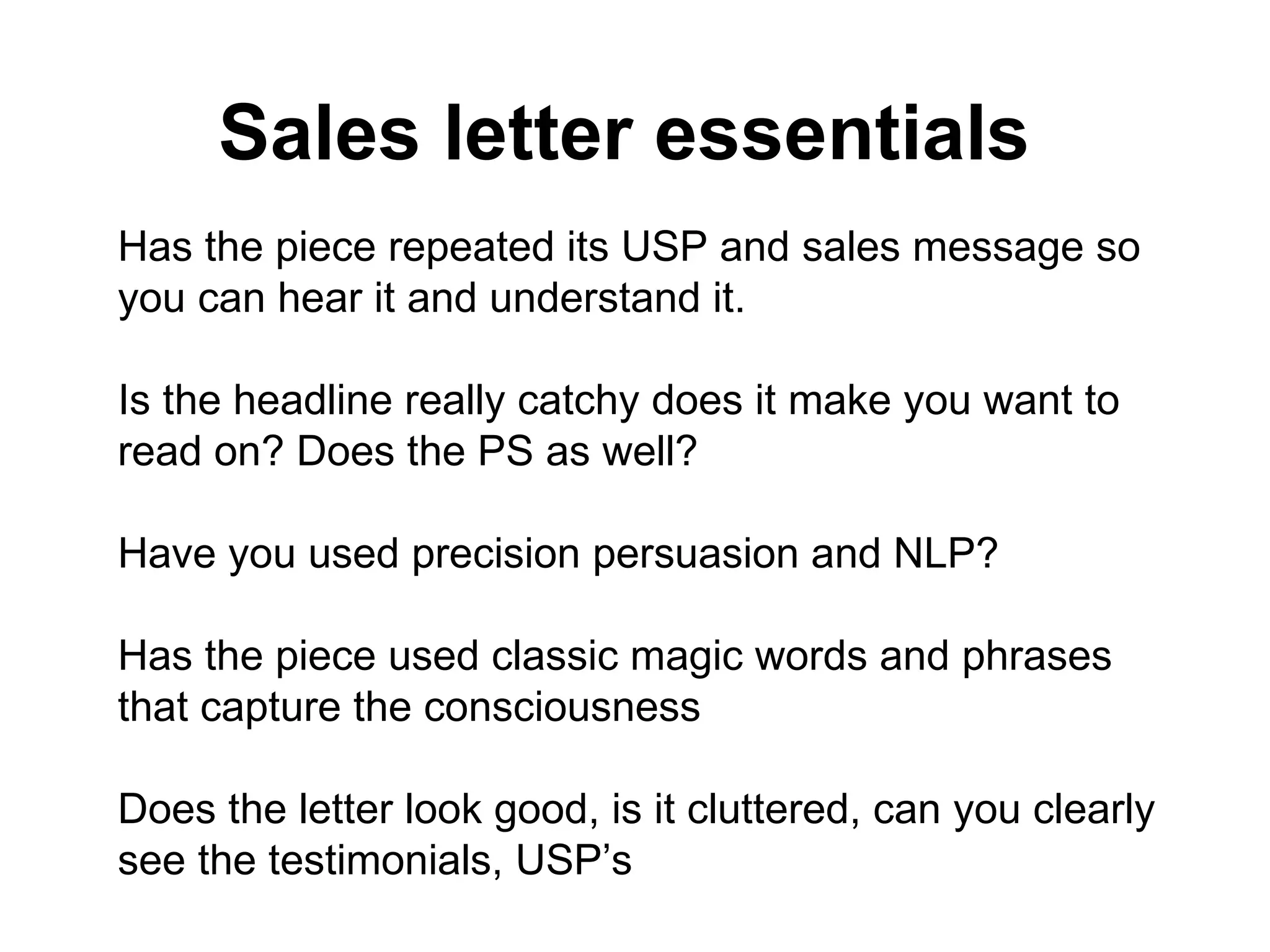 Sales letter essentials   Has the piece repeated its USP and sales message so you can hear it and understand it.  Is the headline really catchy does it make you want to read on? Does the PS as well? Have you used precision persuasion and NLP? Has the piece used classic magic words and phrases that capture the consciousness Does the letter look good, is it cluttered, can you clearly see the testimonials, USP’s 