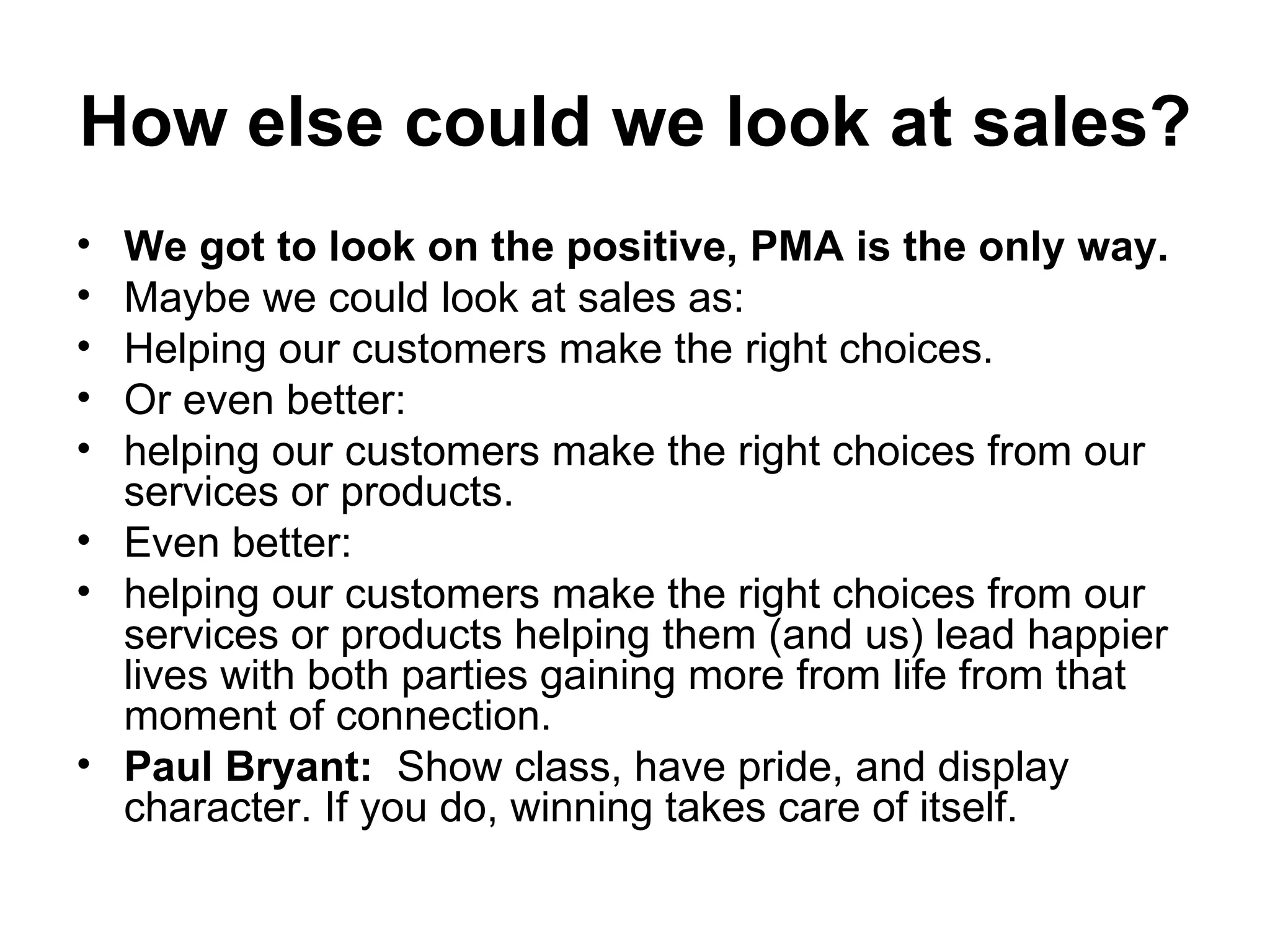 How else could we look at sales?   We got to look on the positive, PMA is the only way.   Maybe we could look at sales as:  Helping our customers make the right choices. Or even better:  helping our customers make the right choices from our services or products.  Even better:  helping our customers make the right choices from our services or products helping them (and us) lead happier lives with both parties gaining more from life from that moment of connection.  Paul Bryant:   Show class, have pride, and display character. If you do, winning takes care of itself. 