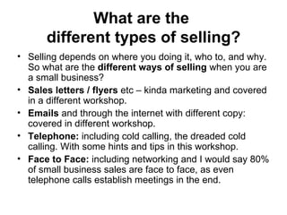 What are the  different types of selling? Selling depends on where you doing it, who to, and why. So what are the  different ways of selling  when you are a small business?  Sales letters / flyers  etc – kinda marketing and covered in a different workshop.  Emails  and through the internet with different copy: covered in different workshop.  Telephone:  including cold calling, the dreaded cold calling. With some hints and tips in this workshop.  Face to Face:  including networking and I would say 80% of small business sales are face to face, as even telephone calls establish meetings in the end.  