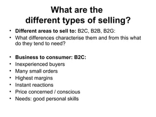 What are the  different types of selling? Different areas to sell to:  B2C, B2B, B2G:  What differences characterise them and from this what do they tend to need?  Business to consumer: B2C:  Inexperienced buyers Many small orders  Highest margins  Instant reactions  Price concerned / conscious  Needs: good personal skills  