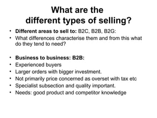 What are the  different types of selling? Different areas to sell to:  B2C, B2B, B2G:  What differences characterise them and from this what do they tend to need?  Business to business: B2B: Experienced buyers  Larger orders with bigger investment. Not primarily price concerned as overset with tax etc  Specialist subsection and quality important.  Needs: good product and competitor knowledge 