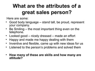 What are the attributes of a  great sales person?   Here are some:  Good body language – stand tall, be proud, represent your company.  Be Smiling – the most important thing even on the telephone. Looked good – nicely dressed – made an effort  Happy and made me happy dealing with them  Inventive and flexible, came up with new ideas for us Listened to the person’s problems and solved them  How many of these are skills and how many are attitude?  
