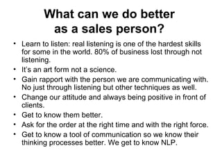 What can we do better  as a sales person?   Learn to listen: real listening is one of the hardest skills for some in the world. 80% of business lost through not listening.  It’s an art form not a science.  Gain rapport with the person we are communicating with. No just through listening but other techniques as well.  Change our attitude and always being positive in front of clients.  Get to know them better.  Ask for the order at the right time and with the right force. Get to know a tool of communication so we know their thinking processes better. We get to know NLP.  