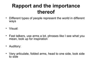 Rapport and the importance thereof Different types of people represent the world in different ways Visual:  Fast talkers, use arms a lot, phrases like I see what you mean, look up for inspiration Auditory:  Very articulate, folded arms, head to one side, look side to side  