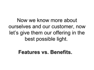 Now we know more about ourselves and our customer, now let’s give them our offering in the best possible light.  Features vs. Benefits. 
