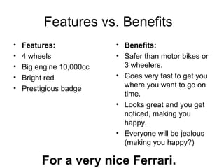 Features vs. Benefits  Features:   4 wheels Big engine 10,000cc Bright red Prestigious badge Benefits:   Safer than motor bikes or 3 wheelers.  Goes very fast to get you where you want to go on time.  Looks great and you get noticed, making you happy.  Everyone will be jealous (making you happy?) For a very nice Ferrari. 