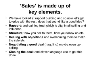 ‘ Sales’ is made up of  key elements.   We have looked at rapport building and so now let’s get to grips with the rest, does that sound like a good idea? Rapport:  and gaining trust which is vital in all selling and influence.  Structure:  how you sell to them, how you follow up etc  Dealing with objections  and overcoming them to make the sale etc. Negotiating a good deal  (haggling) maybe even up-selling.  Closing the deal:  and clever language use to get this done.  