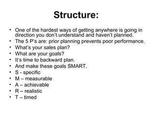 Structure:   One of the hardest ways of getting anywhere is going in direction you don’t understand and haven’t planned.  The 5 P’s are: prior planning prevents poor performance. What’s your sales plan?  What are your goals?  It’s time to backward plan.  And make these goals SMART. S - specific M – measurable  A – achievable  R – realistic  T – timed  