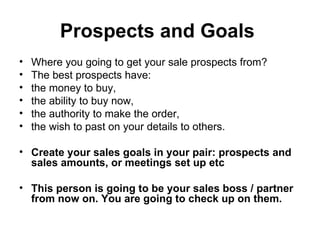 Prospects and Goals   Where you going to get your sale prospects from?  The best prospects have: the money to buy,  the ability to buy now,  the authority to make the order,  the wish to past on your details to others.  Create your sales goals in your pair: prospects and sales amounts, or meetings set up etc  This person is going to be your sales boss / partner from now on. You are going to check up on them.   
