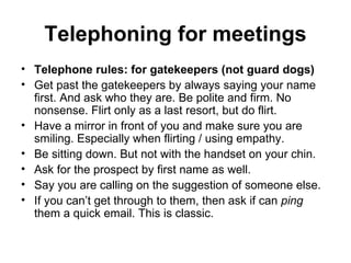 Telephoning for meetings Telephone rules: for gatekeepers (not guard dogs) Get past the gatekeepers by always saying your name first. And ask who they are. Be polite and firm. No nonsense. Flirt only as a last resort, but do flirt.  Have a mirror in front of you and make sure you are smiling. Especially when flirting / using empathy. Be sitting down. But not with the handset on your chin.  Ask for the prospect by first name as well.  Say you are calling on the suggestion of someone else.  If you can’t get through to them, then ask if can  ping  them a quick email. This is classic.  