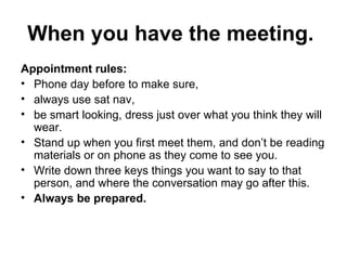 When you have the meeting.  Appointment rules:  Phone day before to make sure,  always use sat nav,  be smart looking, dress just over what you think they will wear.  Stand up when you first meet them, and don’t be reading materials or on phone as they come to see you.  Write down three keys things you want to say to that person, and where the conversation may go after this. Always be prepared.  