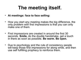 The meeting itself.  At meetings: face to face selling:  How you start any meeting makes the big difference, the only problem with first impressions is that you can only make one of them.  First impressions are created in around the first 30 seconds.  Smile,  do the double handshake, get a touch in there as soon as possible.  Be warm. Be open.  Due to psychology and the rule of consistency people will keep those first impressions for along while, and then use self fulfilling prophecy to reinforce them.  