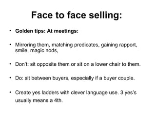 Face to face selling:   Golden tips: At meetings: Mirroring them, matching predicates, gaining rapport, smile, magic nods,  Don’t: sit opposite them or sit on a lower chair to them. Do: sit between buyers, especially if a buyer couple.  Create yes ladders with clever language use. 3 yes’s usually means a 4th.   