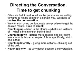 Directing the Conversation.  Time to get chunking   Often we find it hard to sell as the person we are selling to wants to not be sold to in a certain way. We need to  control the conversation.  We can start using our language very precisely to get the desired results.  Time to chunk.  Chunking up  – head in the clouds – what is an instance of  – what is the intention behind this? Chunking down  - getting more specific and drill down into: - what is this an example of, how specifically, which one is that.  Chunking laterally  – giving more options – thinking out of the box.  Never ask why  – as why doesn’t control a conversation. 