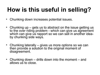 How is this useful in selling?   Chunking down increases potential issues.  Chunking up – gets us to abstract on the issue getting us to the over riding problem - which can give us agreement which can give us rapport so we can sell in another idea- by chunking side ways.  Chunking laterally – gives us more options so we can then provide a solution to the original moment of disagreement.  Chunking down – drills down into the moment – and allows us to close.  