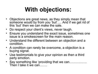 With objections:  Objections are great news, as they simply mean that someone would by from you ‘but’…. And if we get rid of this ‘but’ then we can make the sale.  Do respect your client’s views, never laugh.  Ensure you understand the exact issue, sometimes one issue is a smokescreen for the main reason. Understand the different between an objection and a condition. A condition can rarely be overcome, a objection is a buying signal.  Use testimonials to give your opinion as then a third party emotion.  Say something like ‘providing that we can……………. Then I take it we can……. 