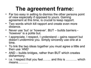 The agreement frame:  Far too easy in selling to dismiss the other persons point of view especially if opposed to yours. Gaining agreement at this time, is crucial to keep rapport.  Two words which kill rapport and create even more distance.  Never use ‘but’ or ‘however’. BUT – builds barriers - ‘however’ is a polite but.  I appreciate, I respect, I understand – gains rapport but doesn’t undermine you. Simply sincerely use one at a time.  To link the two ideas together you must agree a little and then use ‘AND’ AND – builds bridges, rather than BUT which creates disharmony. i.e. I respect that you feel…….. and this is ……….. which means……….  