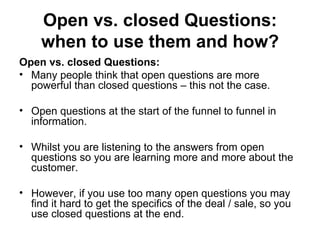 Open vs. closed Questions: when to use them and how? Open vs. closed Questions: Many people think that open questions are more powerful than closed questions – this not the case. Open questions at the start of the funnel to funnel in information.  Whilst you are listening to the answers from open questions so you are learning more and more about the customer.  However, if you use too many open questions you may find it hard to get the specifics of the deal / sale, so you use closed questions at the end.  
