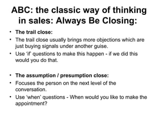 ABC: the classic way of thinking in sales: Always Be Closing:   The trail close:  The trail close usually brings more objections which are just buying signals under another guise.  Use ‘if’ questions to make this happen - if we did this would you do that.  The assumption / presumption close:   Focuses the person on the next level of the conversation.  Use ‘when’ questions - When would you like to make the appointment?  