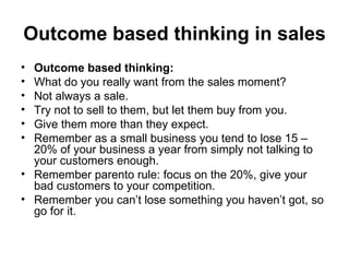 Outcome based thinking in sales   Outcome based thinking:  What do you really want from the sales moment?  Not always a sale.  Try not to sell to them, but let them buy from you.  Give them more than they expect.  Remember as a small business you tend to lose 15 – 20% of your business a year from simply not talking to your customers enough.  Remember parento rule: focus on the 20%, give your bad customers to your competition.  Remember you can’t lose something you haven’t got, so go for it.  